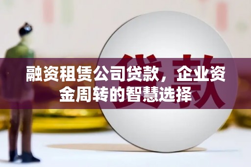 肥西融资租赁公司贷款，企业资金周转的智慧选择